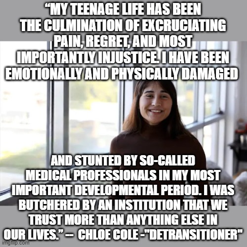 Chloe Cole | “MY TEENAGE LIFE HAS BEEN THE CULMINATION OF EXCRUCIATING PAIN, REGRET, AND MOST IMPORTANTLY INJUSTICE. I HAVE BEEN EMOTIONALLY AND PHYSICALLY DAMAGED; AND STUNTED BY SO-CALLED MEDICAL PROFESSIONALS IN MY MOST IMPORTANT DEVELOPMENTAL PERIOD. I WAS BUTCHERED BY AN INSTITUTION THAT WE TRUST MORE THAN ANYTHING ELSE IN OUR LIVES.” --  CHLOE COLE -"DETRANSITIONER" | image tagged in political meme,transgender | made w/ Imgflip meme maker