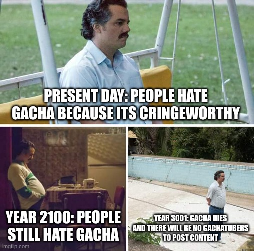 this (might) happens in the future | PRESENT DAY: PEOPLE HATE GACHA BECAUSE ITS CRINGEWORTHY; YEAR 2100: PEOPLE STILL HATE GACHA; YEAR 3001: GACHA DIES AND THERE WILL BE NO GACHATUBERS
TO POST CONTENT | image tagged in memes,sad pablo escobar,gacha life,gacha club | made w/ Imgflip meme maker