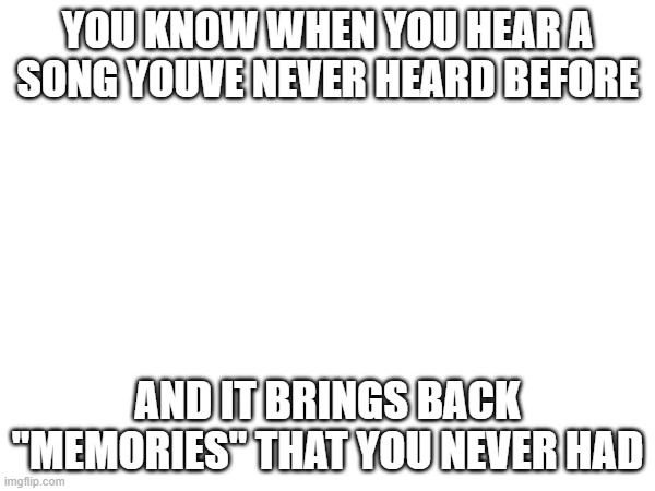 just happened to me | YOU KNOW WHEN YOU HEAR A SONG YOUVE NEVER HEARD BEFORE; AND IT BRINGS BACK "MEMORIES" THAT YOU NEVER HAD | made w/ Imgflip meme maker