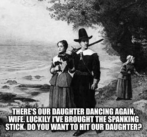 Puritan Party | THERE'S OUR DAUGHTER DANCING AGAIN, WIFE. LUCKILY I'VE BROUGHT THE SPANKING STICK. DO YOU WANT TO HIT OUR DAUGHTER? | image tagged in puritan party | made w/ Imgflip meme maker