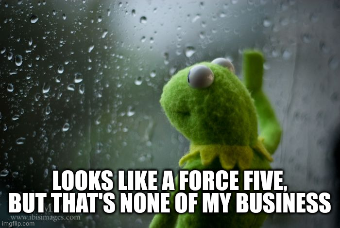 kermit window | LOOKS LIKE A FORCE FIVE, BUT THAT'S NONE OF MY BUSINESS | image tagged in kermit window | made w/ Imgflip meme maker