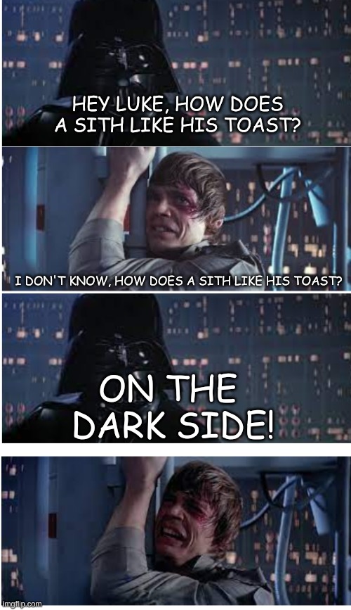 dad vader jokes AGAIN | HEY LUKE, HOW DOES A SITH LIKE HIS TOAST? I DON'T KNOW, HOW DOES A SITH LIKE HIS TOAST? ON THE  DARK SIDE! | image tagged in dad joke vader,darth vader,stop please | made w/ Imgflip meme maker