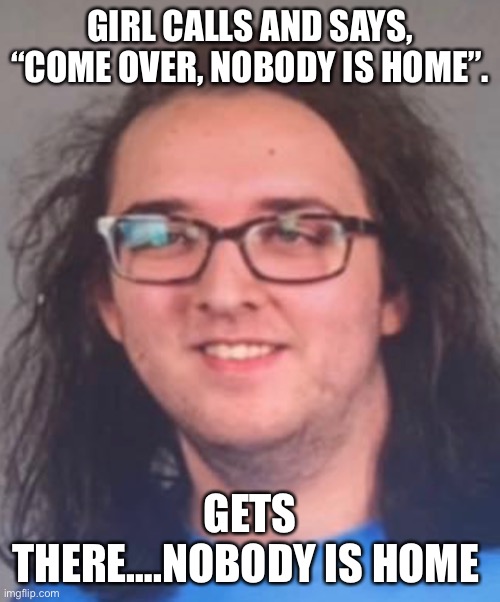 Wat 2022 edition | GIRL CALLS AND SAYS, “COME OVER, NOBODY IS HOME”. GETS THERE….NOBODY IS HOME | image tagged in wat 2022 edition | made w/ Imgflip meme maker