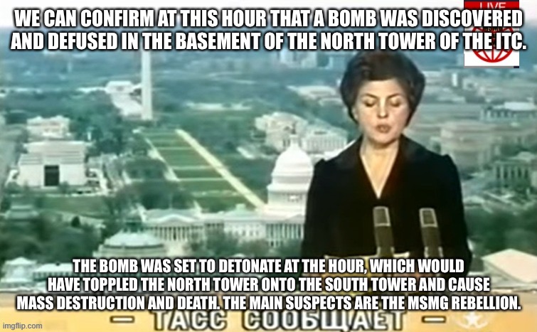 Once again, both towers have been evacuated while security searches for more potential bombs. | WE CAN CONFIRM AT THIS HOUR THAT A BOMB WAS DISCOVERED AND DEFUSED IN THE BASEMENT OF THE NORTH TOWER OF THE ITC. THE BOMB WAS SET TO DETONATE AT THE HOUR, WHICH WOULD HAVE TOPPLED THE NORTH TOWER ONTO THE SOUTH TOWER AND CAUSE MASS DESTRUCTION AND DEATH. THE MAIN SUSPECTS ARE THE MSMG REBELLION. | image tagged in dictator msmg news | made w/ Imgflip meme maker