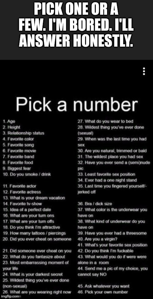 Pick A Number | PICK ONE OR A FEW. I'M BORED. I'LL  ANSWER HONESTLY. | image tagged in pick a number | made w/ Imgflip meme maker