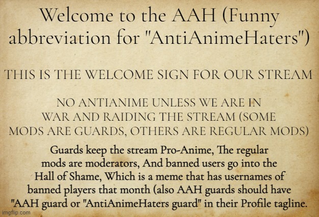 Welcome | Welcome to the AAH (Funny abbreviation for "AntiAnimeHaters"); THIS IS THE WELCOME SIGN FOR OUR STREAM; NO ANTIANIME UNLESS WE ARE IN WAR AND RAIDING THE STREAM (SOME MODS ARE GUARDS, OTHERS ARE REGULAR MODS); Guards keep the stream Pro-Anime, The regular mods are moderators, And banned users go into the Hall of Shame, Which is a meme that has usernames of banned players that month (also AAH guards should have "AAH guard or "AntiAnimeHaters guard" in their Profile tagline. | image tagged in treaty paper | made w/ Imgflip meme maker