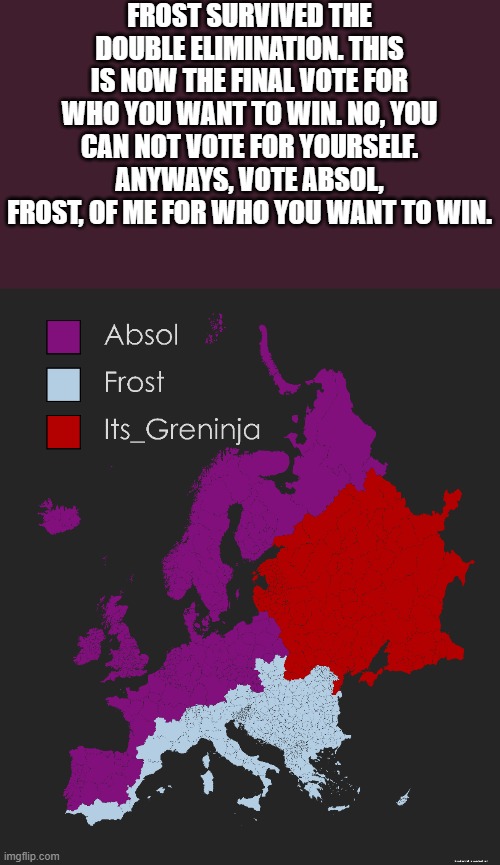 The final vote | FROST SURVIVED THE DOUBLE ELIMINATION. THIS IS NOW THE FINAL VOTE FOR WHO YOU WANT TO WIN. NO, YOU CAN NOT VOTE FOR YOURSELF. ANYWAYS, VOTE ABSOL, FROST, OF ME FOR WHO YOU WANT TO WIN. | image tagged in memes,pokemon,europe,map,battle royale,why are you reading this | made w/ Imgflip meme maker