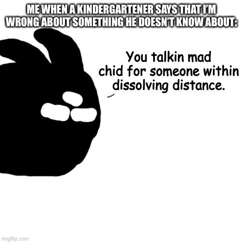 Kindergarten | ME WHEN A KINDERGARTENER SAYS THAT I’M WRONG ABOUT SOMETHING HE DOESN’T KNOW ABOUT: | image tagged in you talkin mad chid for someone within dissolving distance | made w/ Imgflip meme maker