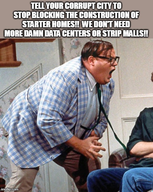 BUILD HOMES | TELL YOUR CORRUPT CITY TO STOP BLOCKING THE CONSTRUCTION OF STARTER HOMES!!  WE DON'T NEED MORE DAMN DATA CENTERS OR STRIP MALLS!! | image tagged in chris farley for the love of god,housing | made w/ Imgflip meme maker