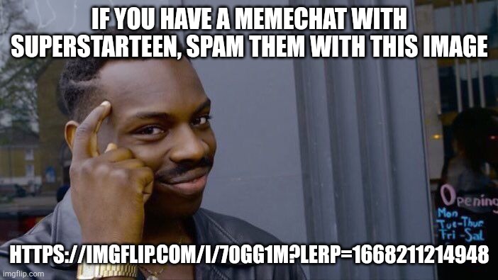 https://imgflip.com/i/70gg1m?lerp=1668211214948 (comments r disabled lol) | IF YOU HAVE A MEMECHAT WITH SUPERSTARTEEN, SPAM THEM WITH THIS IMAGE; HTTPS://IMGFLIP.COM/I/70GG1M?LERP=1668211214948 | image tagged in memes,roll safe think about it | made w/ Imgflip meme maker