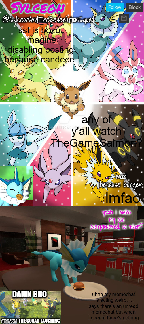 SylceonAndTheEeveelutionSquad | sst is bozo, imagine disabling posting because candece; any of y'all watch TheGameSalmon? lmfao; uhhh my memechat is acting weird, it says there's an unread memechat but when i open it there's nothing | image tagged in sylceonandtheeeveelutionsquad | made w/ Imgflip meme maker