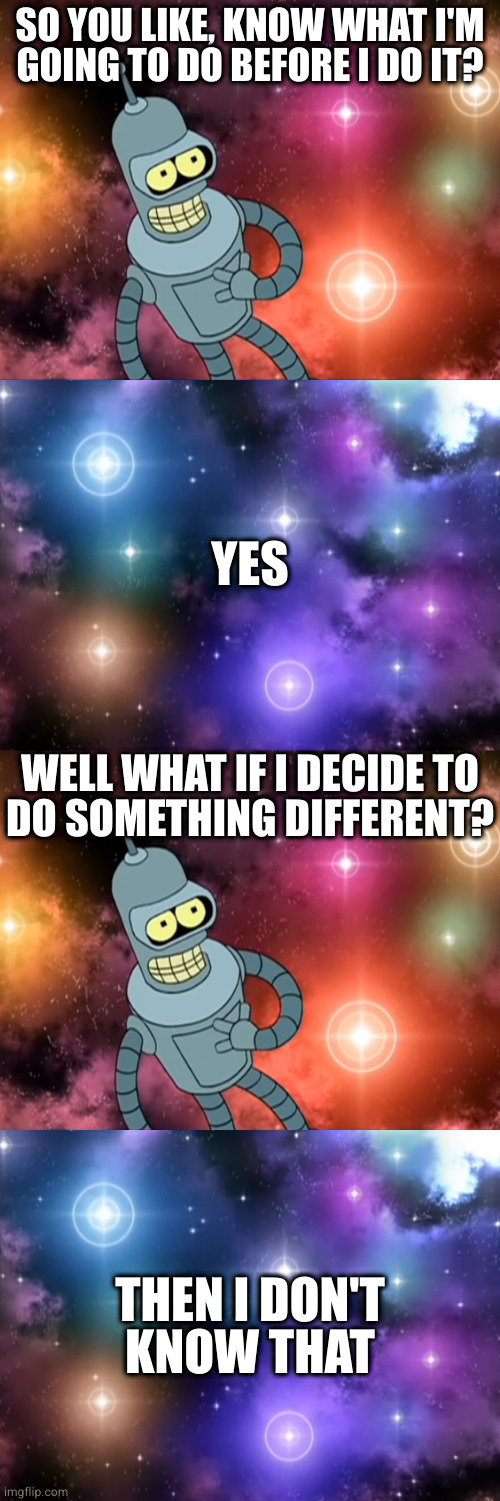 SO YOU LIKE, KNOW WHAT I'M
GOING TO DO BEFORE I DO IT? YES; WELL WHAT IF I DECIDE TO
DO SOMETHING DIFFERENT? THEN I DON'T
KNOW THAT | image tagged in bender and god | made w/ Imgflip meme maker