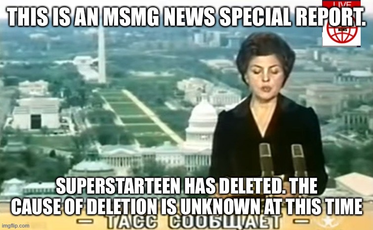Dictator MSMG News | THIS IS AN MSMG NEWS SPECIAL REPORT. SUPERSTARTEEN HAS DELETED. THE CAUSE OF DELETION IS UNKNOWN AT THIS TIME | image tagged in dictator msmg news | made w/ Imgflip meme maker