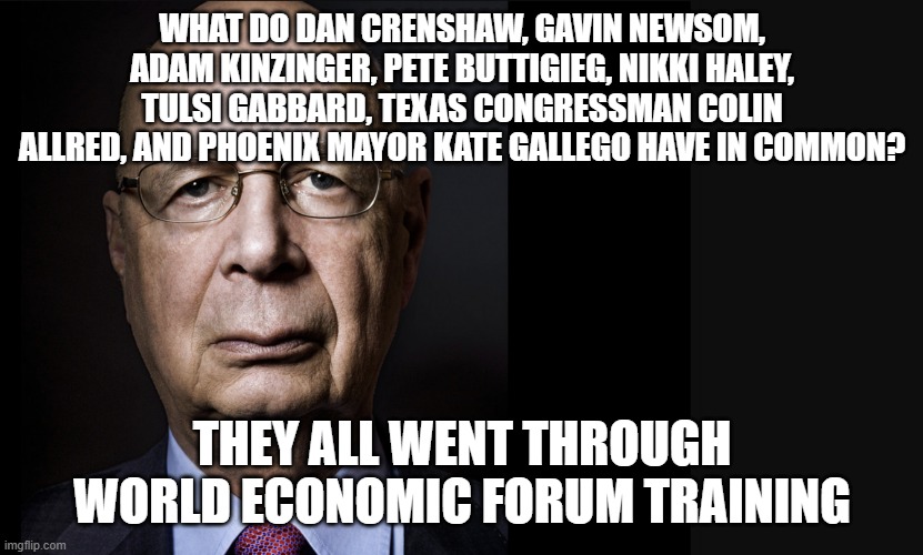 Who's who at WEF | WHAT DO DAN CRENSHAW, GAVIN NEWSOM, ADAM KINZINGER, PETE BUTTIGIEG, NIKKI HALEY, TULSI GABBARD, TEXAS CONGRESSMAN COLIN ALLRED, AND PHOENIX MAYOR KATE GALLEGO HAVE IN COMMON? THEY ALL WENT THROUGH WORLD ECONOMIC FORUM TRAINING | image tagged in klaus schwab | made w/ Imgflip meme maker