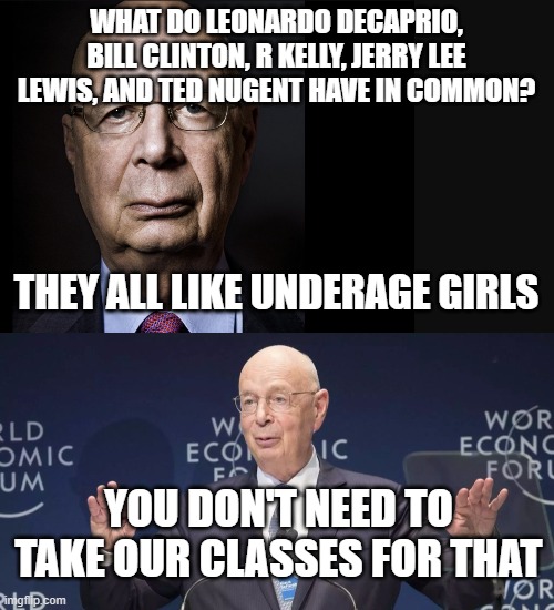 Who's who weirdos | WHAT DO LEONARDO DECAPRIO, BILL CLINTON, R KELLY, JERRY LEE LEWIS, AND TED NUGENT HAVE IN COMMON? THEY ALL LIKE UNDERAGE GIRLS; YOU DON'T NEED TO TAKE OUR CLASSES FOR THAT | image tagged in klaus schwab | made w/ Imgflip meme maker