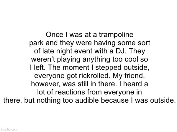 Poor friend :P (true story) | Once I was at a trampoline park and they were having some sort of late night event with a DJ. They weren’t playing anything too cool so I left. The moment I stepped outside, everyone got rickrolled. My friend, however, was still in there. I heard a lot of reactions from everyone in there, but nothing too audible because I was outside. | image tagged in true story,lol | made w/ Imgflip meme maker