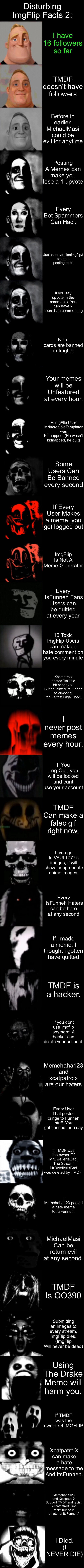Disturbing ImgFlip Facts 2 | Disturbing ImgFlip Facts 2:; I have 16 followers so far; TMDF doesn’t have followers; Before in earlier, MichaelMasi could be evil for anytime; Posting A Memes can make you lose a 1 upvote; Every Bot Spammers Can Hack; Justahappytrollonimgflip3 stopped posting stuff. If you say upvote in the comments, You can have 2 hours ban commenting; No u cards are banned in Imgflip; Your memes will be Unfeatured at every hour. A ImgFlip User MrIncredibleTemplater was Kidnapped. (He wasn’t kidnapped, he quit); Some Users Can Be Banned every second; If Every User Makes a meme, you get logged out; ImgFlip Is Not A Meme Generator; Every ItsFunneh Fans Users can be quitted at every year; 10 Toxic ImgFlip Users can make a hate comment on you every minute; Xcatpatrolx posted “its little bit choppy :(“ But he Putted ItsFunneh to almost at the Fattest Giga Chad. I never post memes every hour. If You Log Out, you will be locked and cant use your account; TMDF Can make a falec gif right now. If you go to VAULT777’s images, it will show inappropriate anime images. Every ItsFunneh Haters can be here at any second; If i made a meme, I thought i gotten have quitted; TMDF is a hacker. If you dont use imgflip anymore, A hacker can delete your account. Memehaha123 and xcatpatrolx are our haters; Every User That posted cringe to Funneh stuff. You get banned for a day; If TMDF was the owner Of MrDwellerIsBad, The Stream MrDwellerIsBad was deleted by TMDF; If Memehaha123 posted a hate meme to ItsFunneh. MichaelMasi Can be return evil at any second. TMDF Is OO390; Submitting an images to every stream, ImgFlip dies. (ImgFlip Will never be dead); Using The Drake Meme will harm you. If TMDF was the owner Of IMGFLIP; XcatpatrolX can make a hate message to me And ItsFunneh. Memehaha123 and XcatpatrolX Support TMDF and racist. (XcatpatrolX isnt racist but he is a hater of ItsFunneh.); I Died. (I NEVER DIE) | image tagged in mr incredible becoming uncanny super extended hd | made w/ Imgflip meme maker