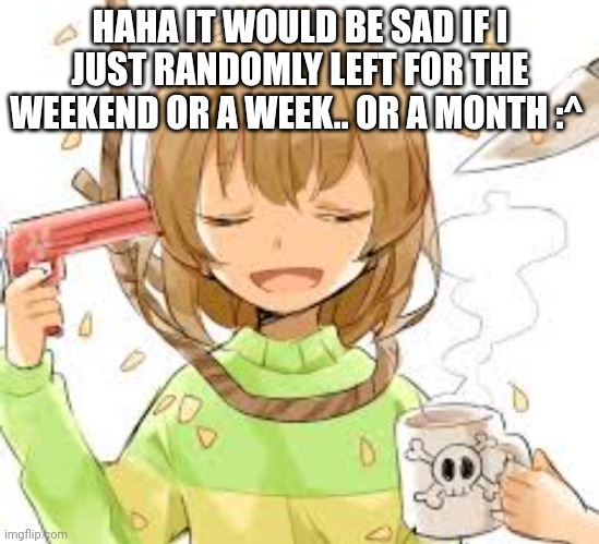 Chara killing themselves | HAHA IT WOULD BE SAD IF I JUST RANDOMLY LEFT FOR THE WEEKEND OR A WEEK.. OR A MONTH :^ | image tagged in chara killing themselves | made w/ Imgflip meme maker