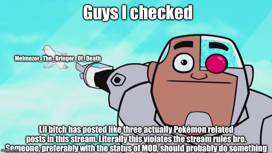 Just a suggestion, don’t have to take this seriously, maybe ban him? Like, at least until he learns his lesson. | Guys I checked; Melmezor_The_Bringer_Of_Death; Lil bitch has posted like three actually Pokémon related posts in this stream. Literally this violates the stream rules bro. Someone, preferably with the status of MOD, should probably do something | image tagged in guys look a birdie | made w/ Imgflip meme maker