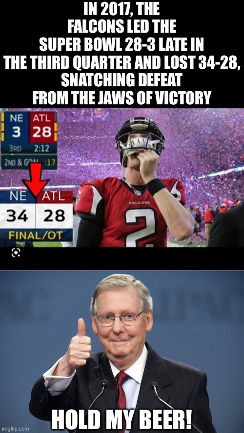 McConnell should never be majority (or even minority) leader again.  He’s squandered too many opportunities and is a disgrace. | IN 2017, THE FALCONS LED THE
SUPER BOWL 28-3 LATE IN
THE THIRD QUARTER AND LOST 34-28,
SNATCHING DEFEAT FROM THE JAWS OF VICTORY; HOLD MY BEER! | image tagged in mitch mcconnell,gop,election 2022,midterms | made w/ Imgflip meme maker