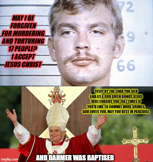 Yes...Dahmer was baptised. If you forgive a murderer, you make society dangerous. Dont feel sorry for murderers. | MAY I BE FORGIVEN FOR MURDERING AND TORTURING 17 PEOPLE? 
I ACCEPT JESUS CHRIST; YES!!! BY THE LORD YOU CAN AND AS A GOD GIVEN BONUS JESUS WILL FORGIVE YOU 70X7 TIMES IF YOU'D LIKE TO COMMIT MORE CRIMES, GOD LOVES YOU, MAY YOU REST IN PARADISE. AND DAHMER WAS BAPTISED | image tagged in dahmer,catholic,serial killers,church,jesus | made w/ Imgflip meme maker