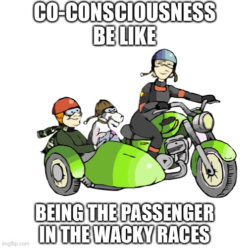Dissociative identity disorder co-consciousness be like being a passenger in the wacky races | CO-CONSCIOUSNESS
BE LIKE; BEING THE PASSENGER
IN THE WACKY RACES | image tagged in sidecar and passengers,dissociative identity disorder,osdd,multiplicity,executive control,dissociation | made w/ Imgflip meme maker