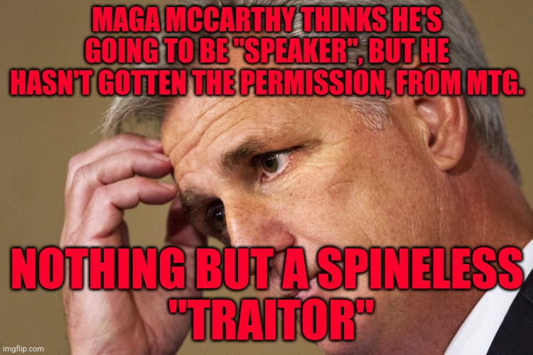 Kevin McCarthy, America's most incompetent Speaker-In-Waiting | MAGA MCCARTHY THINKS HE'S GOING TO BE "SPEAKER", BUT HE HASN'T GOTTEN THE PERMISSION, FROM MTG. NOTHING BUT A SPINELESS
 "TRAITOR" | image tagged in kevin mccarthy america's most incompetent speaker-in-waiting | made w/ Imgflip meme maker