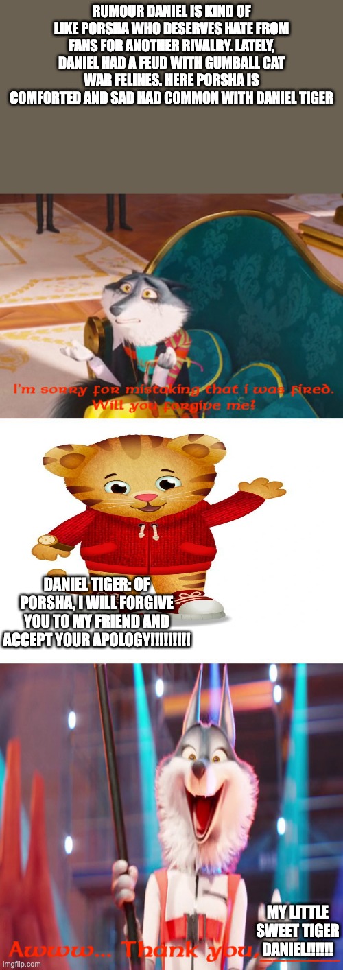 m | RUMOUR DANIEL IS KIND OF LIKE PORSHA WHO DESERVES HATE FROM FANS FOR ANOTHER RIVALRY. LATELY, DANIEL HAD A FEUD WITH GUMBALL CAT WAR FELINES. HERE PORSHA IS COMFORTED AND SAD HAD COMMON WITH DANIEL TIGER; DANIEL TIGER: OF PORSHA, I WILL FORGIVE YOU TO MY FRIEND AND ACCEPT YOUR APOLOGY!!!!!!!!! MY LITTLE SWEET TIGER DANIEL!!!!!! | image tagged in uno draw 25 cards | made w/ Imgflip meme maker