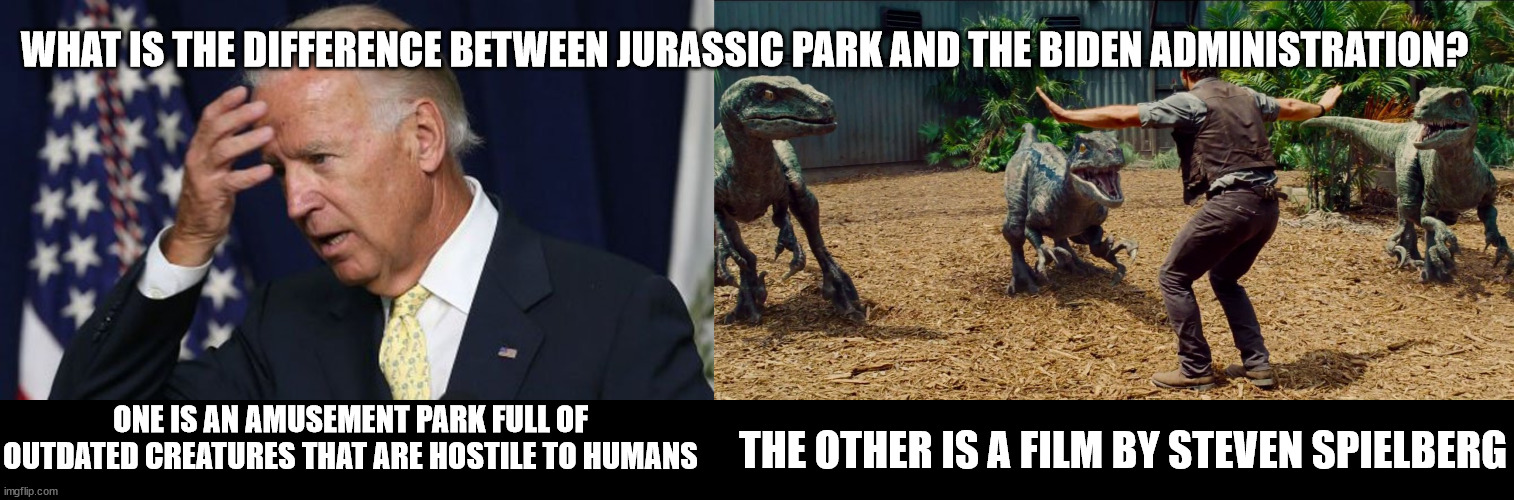 One, sadly, is not a movie | WHAT IS THE DIFFERENCE BETWEEN JURASSIC PARK AND THE BIDEN ADMINISTRATION? THE OTHER IS A FILM BY STEVEN SPIELBERG; ONE IS AN AMUSEMENT PARK FULL OF OUTDATED CREATURES THAT ARE HOSTILE TO HUMANS | image tagged in joe biden worries,jurassic park raptor,biden,jurassic park | made w/ Imgflip meme maker