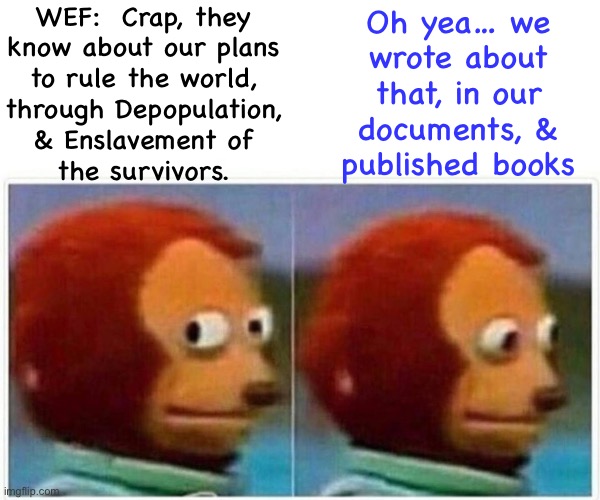 It ain’t Theory | WEF:  Crap, they
know about our plans
to rule the world,
through Depopulation,
& Enslavement of
the survivors. Oh yea… we
wrote about
that, in our
documents, &
published books | image tagged in memes,monkey puppet | made w/ Imgflip meme maker