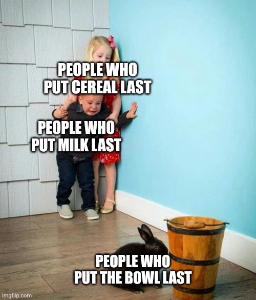 . | PEOPLE WHO PUT CEREAL LAST; PEOPLE WHO PUT MILK LAST; PEOPLE WHO PUT THE BOWL LAST | image tagged in children scared of rabbit | made w/ Imgflip meme maker