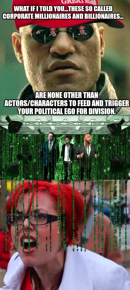 Corporate matrix for division |  WHAT IF I TOLD YOU...THESE SO CALLED CORPORATE MILLIONAIRES AND BILLIONAIRES... ARE NONE OTHER THAN ACTORS/CHARACTERS TO FEED AND TRIGGER YOUR POLITICAL EGO FOR DIVISION. | image tagged in triggered liberal,elon musk,kanye west,alex jones,division,what if i told you | made w/ Imgflip meme maker