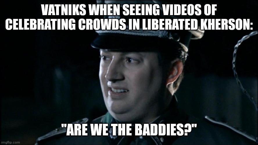 Are we the baddies? | VATNIKS WHEN SEEING VIDEOS OF CELEBRATING CROWDS IN LIBERATED KHERSON:; "ARE WE THE BADDIES?" | image tagged in are we the baddies | made w/ Imgflip meme maker