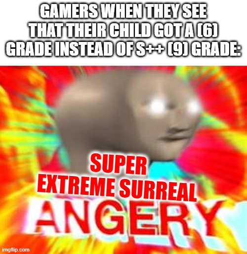 i think in like 2030 we will have grades up to 9/S++ | GAMERS WHEN THEY SEE THAT THEIR CHILD GOT A (6) GRADE INSTEAD OF S++ (9) GRADE:; SUPER
EXTREME SURREAL | image tagged in surreal angery,gamer,gamers,grades | made w/ Imgflip meme maker