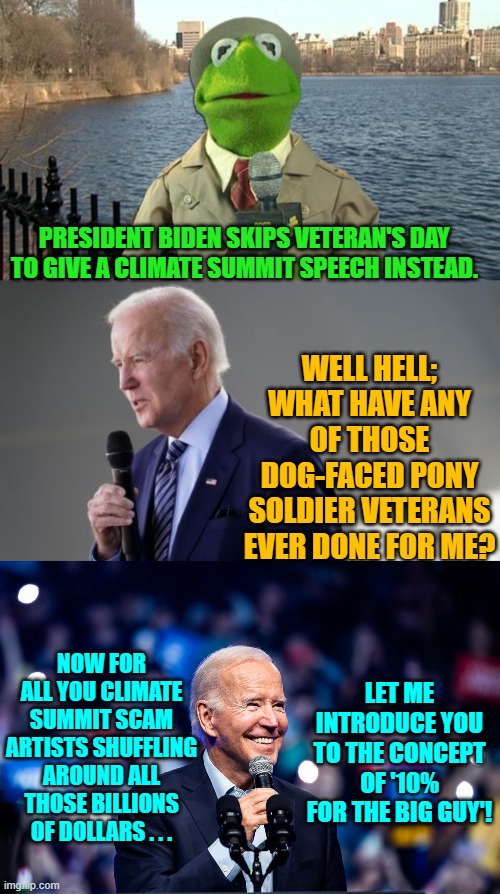 Yep -- pretty much. | PRESIDENT BIDEN SKIPS VETERAN'S DAY TO GIVE A CLIMATE SUMMIT SPEECH INSTEAD. WELL HELL; WHAT HAVE ANY OF THOSE DOG-FACED PONY SOLDIER VETERANS EVER DONE FOR ME? NOW FOR ALL YOU CLIMATE SUMMIT SCAM ARTISTS SHUFFLING AROUND ALL THOSE BILLIONS OF DOLLARS . . . LET ME INTRODUCE YOU TO THE CONCEPT OF '10% FOR THE BIG GUY'! | image tagged in reality | made w/ Imgflip meme maker