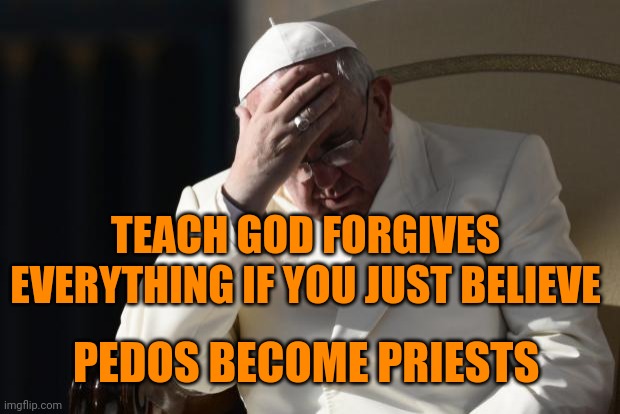 Pope Francis Facepalm | TEACH GOD FORGIVES EVERYTHING IF YOU JUST BELIEVE PEDOS BECOME PRIESTS | image tagged in pope francis facepalm | made w/ Imgflip meme maker