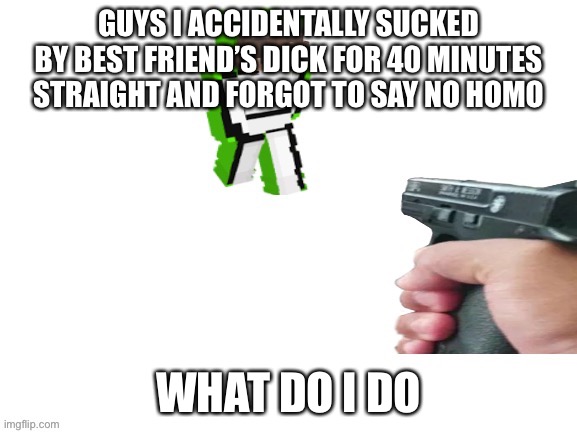 Made the previous post better (explanation in the comments) | GUYS I ACCIDENTALLY SUCKED BY BEST FRIEND’S DICK FOR 40 MINUTES STRAIGHT AND FORGOT TO SAY NO HOMO; WHAT DO I DO | made w/ Imgflip meme maker