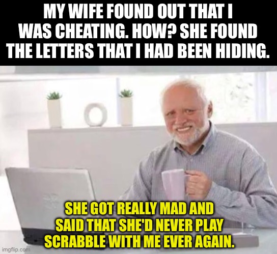 Letters | MY WIFE FOUND OUT THAT I WAS CHEATING. HOW? SHE FOUND THE LETTERS THAT I HAD BEEN HIDING. SHE GOT REALLY MAD AND SAID THAT SHE'D NEVER PLAY SCRABBLE WITH ME EVER AGAIN. | image tagged in harold | made w/ Imgflip meme maker