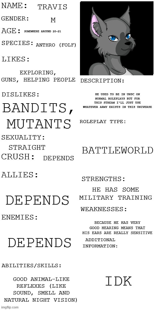 (Updated) Roleplay OC showcase | TRAVIS; M; SOMEWHERE AROUND 20-21; ANTHRO (FOLF); EXPLORING, GUNS, HELPING PEOPLE; HE USED TO BE IN UNSC ON NORMAL ROLEPLAYS BUT FOR THIS STREAM I'LL JUST USE WHATEVER ARMY EXISTS IN THIS UNIVERSE; BANDITS, MUTANTS; BATTLEWORLD; STRAIGHT; DEPENDS; HE HAS SOME MILITARY TRAINING; DEPENDS; BECAUSE HE HAS VERY GOOD HEARING MEANS THAT HIS EARS ARE REALLY SENSITIVE; DEPENDS; IDK; GOOD ANIMAL-LIKE REFLEXES (LIKE SOUND, SMELL AND NATURAL NIGHT VISION) | image tagged in updated roleplay oc showcase | made w/ Imgflip meme maker