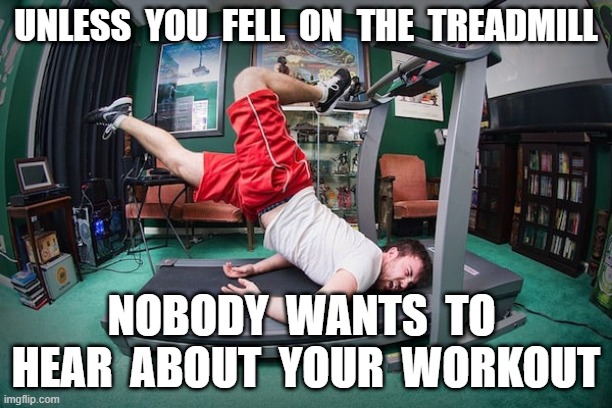 treadmill | UNLESS  YOU  FELL  ON  THE  TREADMILL; NOBODY  WANTS  TO  HEAR  ABOUT  YOUR  WORKOUT | image tagged in workout | made w/ Imgflip meme maker