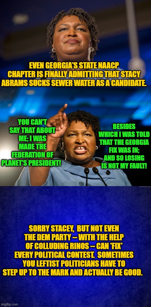 Not every state can be a Fetterman state filled with stupid voters or Arizona controlled by corrupt officials. | EVEN GEORGIA'S STATE NAACP CHAPTER IS FINALLY ADMITTING THAT STACY ABRAMS SUCKS SEWER WATER AS A CANDIDATE. YOU CAN'T SAY THAT ABOUT ME; I WAS MADE THE FEDERATION OF PLANET'S PRESIDENT! BESIDES WHICH I WAS TOLD THAT THE GEORGIA FIX WAS IN; AND SO LOSING IS NOT MY FAULT! SORRY STACEY,  BUT NOT EVEN THE DEM PARTY -- WITH THE HELP OF COLLUDING RINOS -- CAN 'FIX' EVERY POLITICAL CONTEST.  SOMETIMES YOU LEFTIST POLITICIANS HAVE TO STEP UP TO THE MARK AND ACTUALLY BE GOOD. | image tagged in so sad | made w/ Imgflip meme maker