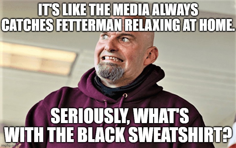 John Fetterman Lt Gov of PA | IT'S LIKE THE MEDIA ALWAYS CATCHES FETTERMAN RELAXING AT HOME. SERIOUSLY, WHAT'S WITH THE BLACK SWEATSHIRT? | image tagged in john fetterman lt gov of pa | made w/ Imgflip meme maker