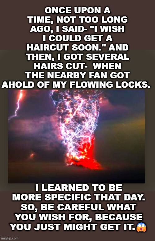 ONCE UPON A TIME, NOT TOO LONG AGO, I SAID- "I WISH I COULD GET A HAIRCUT SOON." AND THEN, I GOT SEVERAL HAIRS CUT-  WHEN THE NEARBY FAN GOT AHOLD OF MY FLOWING LOCKS. I LEARNED TO BE MORE SPECIFIC THAT DAY. SO, BE CAREFUL WHAT YOU WISH FOR, BECAUSE YOU JUST MIGHT GET IT.😱 | made w/ Imgflip meme maker