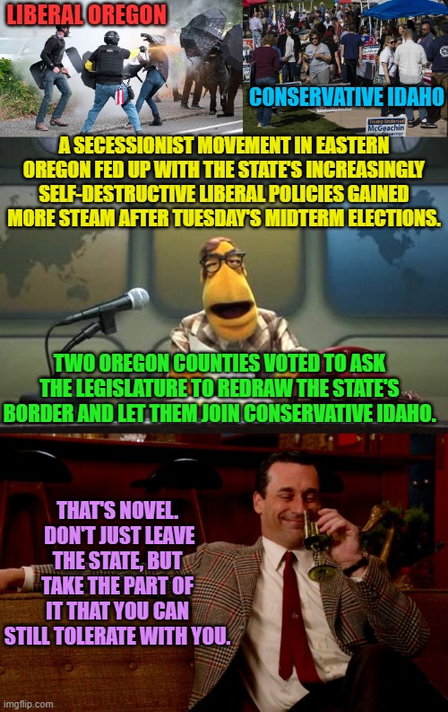 Maybe it IS time for conservatives to just abandon increasingly insane Yankee land. | LIBERAL OREGON; CONSERVATIVE IDAHO; A SECESSIONIST MOVEMENT IN EASTERN OREGON FED UP WITH THE STATE'S INCREASINGLY SELF-DESTRUCTIVE LIBERAL POLICIES GAINED MORE STEAM AFTER TUESDAY'S MIDTERM ELECTIONS. TWO OREGON COUNTIES VOTED TO ASK THE LEGISLATURE TO REDRAW THE STATE'S BORDER AND LET THEM JOIN CONSERVATIVE IDAHO. THAT'S NOVEL.  DON'T JUST LEAVE THE STATE, BUT TAKE THE PART OF IT THAT YOU CAN STILL TOLERATE WITH YOU. | image tagged in it couldn't hurt | made w/ Imgflip meme maker