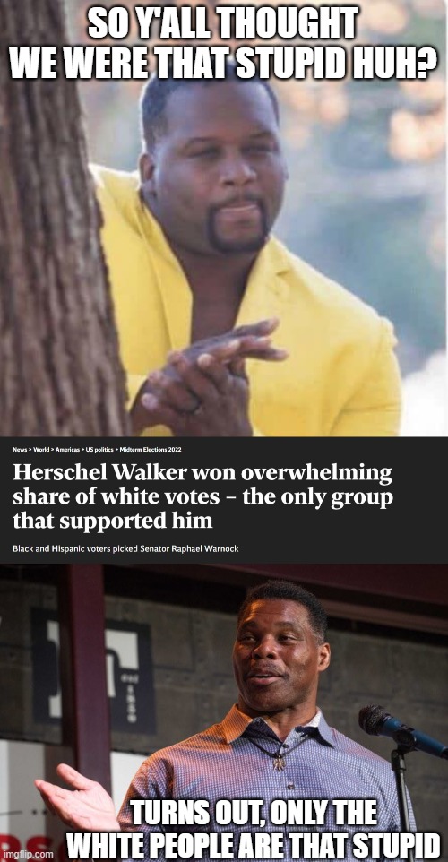 Walker? Seriously? lol | SO Y'ALL THOUGHT WE WERE THAT STUPID HUH? TURNS OUT, ONLY THE WHITE PEOPLE ARE THAT STUPID | image tagged in licking lips,herschel walker,memes,politics,morons,maga | made w/ Imgflip meme maker