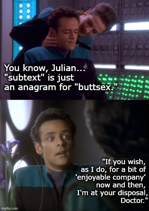 Dr. Bashir's Realization | You know, Julian... "subtext" is just an anagram for "buttsex."; "If you wish, 
as I do, for a bit of 
'enjoyable company' 
now and then, 
I'm at your disposal,
 Doctor." | image tagged in julian bashir,jadzia dax,elim garak,star trek,deep space nine,xenophile | made w/ Imgflip meme maker