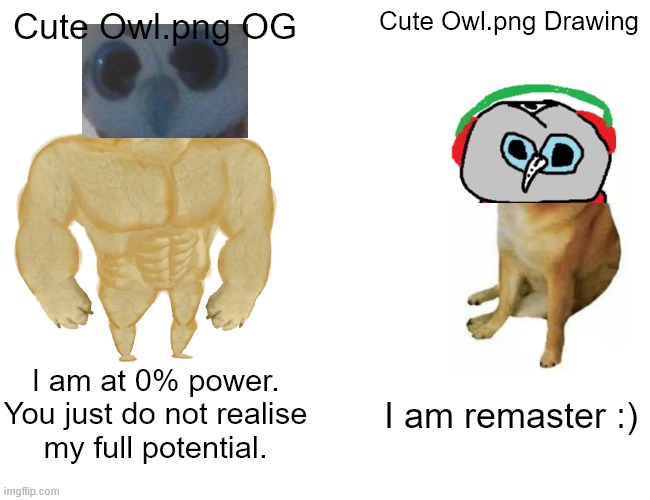 Cute Owl Pic Comparison |  Cute Owl.png OG; Cute Owl.png Drawing; I am at 0% power.
You just do not realise
my full potential. I am remaster :) | image tagged in memes,buff doge vs cheems,owl,jk rowling,funny memes,cute animals | made w/ Imgflip meme maker