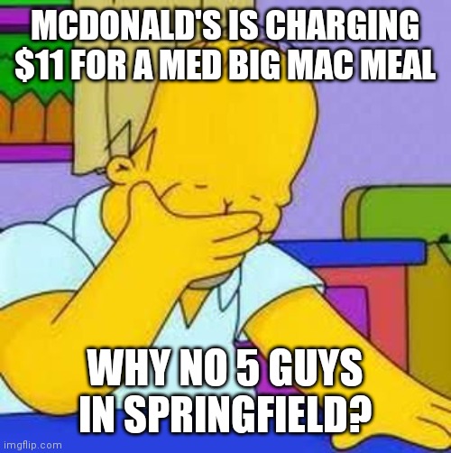 homer sad | MCDONALD'S IS CHARGING $11 FOR A MED BIG MAC MEAL WHY NO 5 GUYS IN SPRINGFIELD? | image tagged in homer sad | made w/ Imgflip meme maker