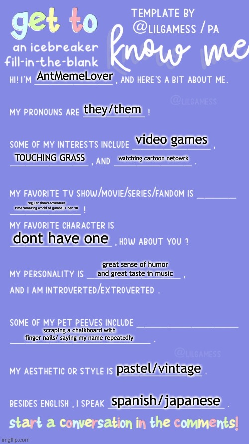 Get to know fill in the blank | AntMemeLover; they/them; video games; TOUCHING GRASS; watching cartoon netowrk; regular show/adventure time/amazing world of gumball/ ben 10; dont have one; great sense of humor and great taste in music; scraping a chalkboard with finger nails/ saying my name repeatedly; pastel/vintage; spanish/japanese | image tagged in get to know fill in the blank | made w/ Imgflip meme maker