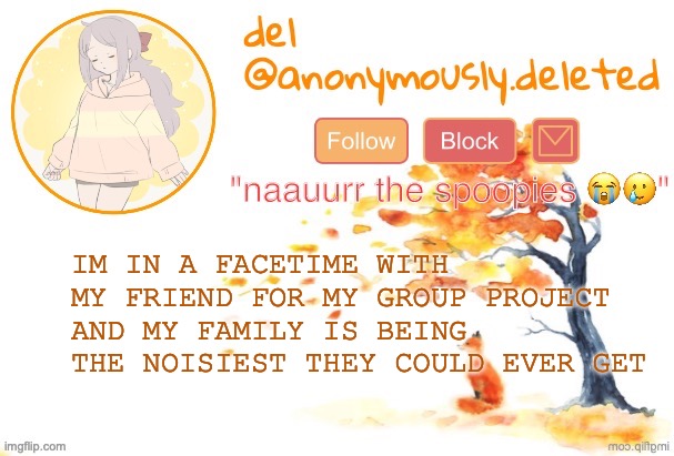THE YOUNGEST ISNT EVEN HOME AND SHES THE NOISIEST IN THE HOUSE AND SHES NOT EVEN T H A T BAD | IM IN A FACETIME WITH MY FRIEND FOR MY GROUP PROJECT AND MY FAMILY IS BEING THE NOISIEST THEY COULD EVER GET | image tagged in del announcement fall | made w/ Imgflip meme maker